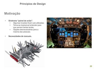 Princípios de Design
22
Motivação
• Síndrome “painel de avião”;
• Algumas funções ficam sub-utilizadas;
• Torna-se impossível entender para
que servem tantas teclas;
• Opções desnecessárias para a
maioria das pessoas;
• Necessidades de manuais.
 