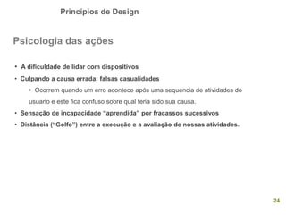 Princípios de Design
24
Psicologia das ações
• A dificuldade de lidar com dispositivos
• Culpando a causa errada: falsas casualidades
• Ocorrem quando um erro acontece após uma sequencia de atividades do
usuario e este fica confuso sobre qual teria sido sua causa.
• Sensação de incapacidade “aprendida” por fracassos sucessivos
• Distância (“Golfo”) entre a execução e a avaliação de nossas atividades.
 