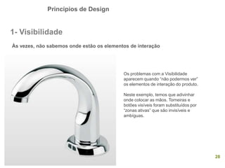 Princípios de Design
28
1- Visibilidade
Às vezes, não sabemos onde estão os elementos de interação
Os problemas com a Visibilidade
aparecem quando “não podermos ver”
os elementos de interação do produto.
Neste exemplo, temos que adivinhar
onde colocar as mãos. Torneiras e
botões visíveis foram substituídos por
“zonas ativas” que são invisíveis e
ambíguas.
 
