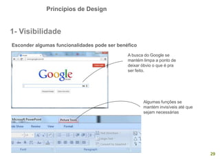 Princípios de Design
29
1- Visibilidade
Esconder algumas funcionalidades pode ser benéfico
A busca do Google se
mantém limpa a ponto de
deixar óbvio o que é pra
ser feito.
Algumas funções se
mantém invisíveis até que
sejam necessárias
 