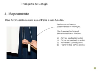 Princípios de Design
33
4- Mapeamento
Deve haver coerência entre os controles e suas funções.
Neste caso, existem 4
possibilidades de interação.
Não é possível saber qual
elemento realiza as funções:
a) Abrir as paletas (corrente)
b) Fechar as paletas (corrente)
c) Abrir toda a cortina (corda)
d) Fechar toda a cortina (corda)
 