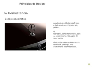 Princípios de Design
36
5- Consistência
Consistência estética
Aparência e estilo bem definidos
e facilmente reconhecidos pelo
público.
O
fabricante, consistentemente, colo
ca seu emblema nos capôs de
seus carros
O reconhecimento é associado à
qualidade, prestígio, fino
acabamento e confiabilidade.
 