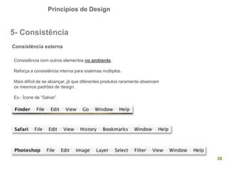 Princípios de Design
38
5- Consistência
Consistência externa
Consistência com outros elementos no ambiente.
Reforça a consistência interna para sistemas múltiplos.
Mais difícil de se alcançar, já que diferentes produtos raramente observam
os mesmos padrões de design.
Ex.: Ícone de “Salvar”
 