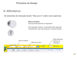 Princípios de Design
40
6- Affordance
Os elementos de interação devem “falar por si” sobre como operá-los.
Maus exemplos:
Para que lado giramos a maçaneta?
Nos exemplos abaixo, os elementos têm aspectos
semelhantes, mas não possuem a mesma função.
Isso é clicável
Mas isso não é
Este elemento
parece um
checkbox
 