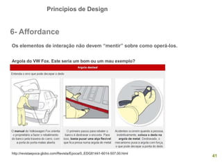 Princípios de Design
41
6- Affordance
Os elementos de interação não devem “mentir” sobre como operá-los.
Argola do VW Fox. Este seria um bom ou um mau exemplo?
http://revistaepoca.globo.com/Revista/Epoca/0,,EDG81441-6014-507,00.html
 