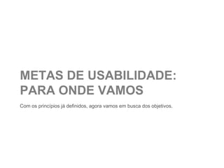 METAS DE USABILIDADE:
PARA ONDE VAMOS
Com os princípios já definidos, agora vamos em busca dos objetivos.
 