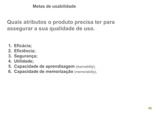 Metas de usabilidade
43
Quais atributos o produto precisa ter para
assegurar a sua qualidade de uso.
1. Eficácia;
2. Eficiência;
3. Segurança;
4. Utilidade;
5. Capacidade de aprendizagem (learnability);
6. Capacidade de memorização (memorability).
 