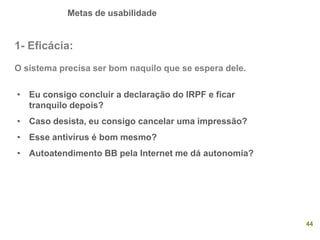 Metas de usabilidade
44
1- Eficácia:
O sistema precisa ser bom naquilo que se espera dele.
• Eu consigo concluir a declaração do IRPF e ficar
tranquilo depois?
• Caso desista, eu consigo cancelar uma impressão?
• Esse antivírus é bom mesmo?
• Autoatendimento BB pela Internet me dá autonomia?
 