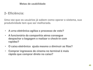 Metas de usabilidade
45
2- Eficiência:
Uma vez que os usuários já sabem como operar o sistema, sua
produtividade tem que ser melhorada.
• A urna eletrônica agiliza o processo de voto?
• A funcionária da companhia aérea consegue
despachar a bagagem e realizar o check-in com
rapidez?
• O caixa eletrônico ajuda mesmo a diminuir as filas?
• Comprar ingressos de cinema no terminal é mais
rápido que comprar direto no caixa?
 