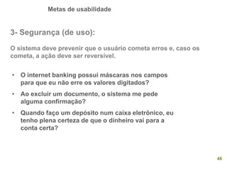 Metas de usabilidade
46
3- Segurança (de uso):
O sistema deve prevenir que o usuário cometa erros e, caso os
cometa, a ação deve ser reversível.
• O internet banking possui máscaras nos campos
para que eu não erre os valores digitados?
• Ao excluir um documento, o sistema me pede
alguma confirmação?
• Quando faço um depósito num caixa eletrônico, eu
tenho plena certeza de que o dinheiro vai para a
conta certa?
 