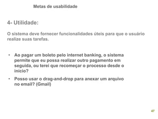 Metas de usabilidade
47
4- Utilidade:
O sistema deve fornecer funcionalidades úteis para que o usuário
realize suas tarefas.
• Ao pagar um boleto pelo internet banking, o sistema
permite que eu possa realizar outro pagamento em
seguida, ou terei que recomeçar o processo desde o
início?
• Posso usar o drag-and-drop para anexar um arquivo
no email? (Gmail)
 