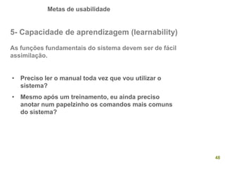 Metas de usabilidade
48
5- Capacidade de aprendizagem (learnability)
As funções fundamentais do sistema devem ser de fácil
assimilação.
• Preciso ler o manual toda vez que vou utilizar o
sistema?
• Mesmo após um treinamento, eu ainda preciso
anotar num papelzinho os comandos mais comuns
do sistema?
 