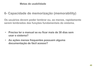 Metas de usabilidade
49
6- Capacidade de memorização (memorability)
Os usuários devem poder lembrar ou, ao menos, rapidamente
serem lembrados das funções fundamentais do sistema.
• Preciso ler o manual se eu ficar mais de 30 dias sem
usar o sistema?
• As ações menos frequentes possuem alguma
documentação de fácil acesso?
 