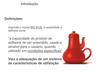 Definições:
segundo a norma ISO 9126, a usabilidade é
definida como
“a capacidade do produto de
software de ser entendido, usado e
atrativo para o usuário, quando
utilizado em condições específicas”
Visa a adequação de um sistema
às características de utilização
Introdução
 