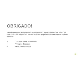 OBRIGADO!
Nessa apresentação aprendemos sobre terminologias, conceitos e princípios
relacionados à engenharia de usabilidade e ao projeto de interfaces do usuário,
além de:
• Conceitos sobre usabilidade
• Princípios de design
• Metas de usabilidade
50
 