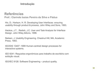 Introdução
51
Referências
Prof.: Clarindo Isaías Pereira da Silva e Pádua
Hix, D.; Hartson, H. R. Developing User Interfaces: ensuring
usability through product & process, John Wiley and Sons, 1993.
Hackos, J.T. , Redish, J.C. User and Task Analysis for Interface
Design. John Wiley &Sons, 1998.
Nielsen, J. Usability Engineering. Chestnut Hill, MA, Academic
Press, 1993.
ISO/DIS 13407 :1999 Human-centred design processes for
interactive systems.
ISO 9241: Requisitos ergonômicos para trabalho de escritório com
exibição visual.
ISO/IEC 9126: Software Engineering – product quality.
 