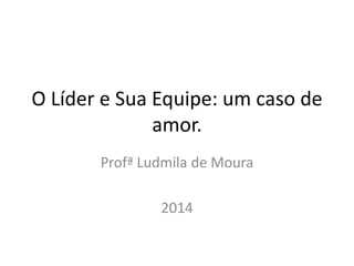 O Líder e Sua Equipe: um caso de 
amor. 
Profª Ludmila de Moura 
2014 
 