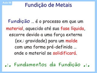 Aula 09
           Fundição de Metais

    Fundição … é o processo em que um
  material, aquecido até sua fase líquida,
   escorre devido a uma força externa
      (ex.: gravidade) para um molde
     com uma forma pré-definida …
     onde o material se solidificará.

 .:. Fundamentos da Fundição .:.
 
