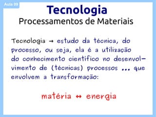 Aula 09

                Tecnologia
          Processamentos de Materiais

   Tecnologia → estudo da técnica, do
   processo, ou seja, ela é a utilização
   do conhecimento científico no desenvol-
   vimento de (técnicas) processos ... que
   envolvem a transformação:


               matéria ↔ energia
 