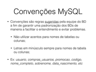 Convenções MySQL
• Convenções são regras sugeridas pela equipe do BD
a ﬁm de garantir uma padronização dos BDs de
maneira a facilitar o entendimento e evitar problemas.
• Não utilizar acentos para nomes de tabelas ou
colunas;
• Letras em minúsculo sempre para nomes de tabela
ou colunas;
• Ex: usuario, compras_usuarios, promocao, codigo,
nome_completo, sobrenome, data_nascimento, etc
 