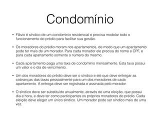 Condomínio
• Flávio é síndico de um condomínio residencial e precisa modelar todo o
funcionamento do prédio para facilitar sua gestão.
• Os moradores do prédio moram nos apartamentos, de modo que um apartamento
pode ter mais de um morador. Para cada morador ele precisa do nome e CPF, e
para cada apartamento somente o número do mesmo.
• Cada apartamento paga uma taxa de condomínio mensalmente. Esta taxa possui
um valor e o dia de vencimento.
• Um dos moradores do prédio deve ser o síndico e ele que deve entregar as
cobranças das taxas pessoalmente para um dos moradores de cada
apartamento. A entrega deve ser registrada e assinada pelo morador.
• O síndico deve ser substituído anualmente, através de uma eleição, que possui
dia e hora, e deve ter como participantes os próprios moradores do prédio. Cada
eleição deve eleger um único síndico. Um morador pode ser síndico mais de uma
vez.
 