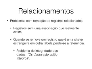 Relacionamentos
• Problemas com remoção de registros relacionados
• Registros sem uma associação que realmente
existe.
• Quando se remove um registro que é uma chave
estrangeira em outra tabela perde-se a referencia.
• Problema de integridade dos  
dados: “Os dados não estão  
íntegros”.
 
