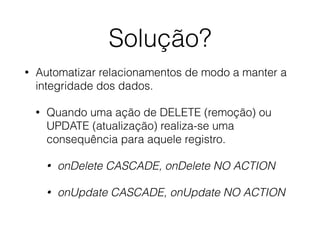 Solução?
• Automatizar relacionamentos de modo a manter a
integridade dos dados.
• Quando uma ação de DELETE (remoção) ou
UPDATE (atualização) realiza-se uma
consequência para aquele registro.
• onDelete CASCADE, onDelete NO ACTION
• onUpdate CASCADE, onUpdate NO ACTION
 