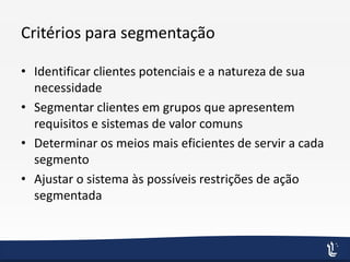 Critérios para segmentação
• Identificar clientes potenciais e a natureza de sua
necessidade
• Segmentar clientes em grupos que apresentem
requisitos e sistemas de valor comuns
• Determinar os meios mais eficientes de servir a cada
segmento
• Ajustar o sistema às possíveis restrições de ação
segmentada
 