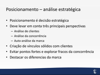 Posicionamento – análise estratégica
• Posicionamento é decisão estratégica
• Deve levar em conta três principais perspectivas
– Análise de clientes
– Análise da concorrência
– Auto-análise da marca
• Criação de vínculos sólidos com clientes
• Evitar pontos fortes e explorar fracos da concorrência
• Destacar os diferencias da marca
 