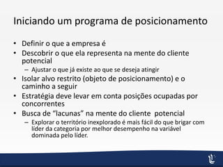 Iniciando um programa de posicionamento
• Definir o que a empresa é
• Descobrir o que ela representa na mente do cliente
potencial
– Ajustar o que já existe ao que se deseja atingir
• Isolar alvo restrito (objeto de posicionamento) e o
caminho a seguir
• Estratégia deve levar em conta posições ocupadas por
concorrentes
• Busca de “lacunas” na mente do cliente potencial
– Explorar o território inexplorado é mais fácil do que brigar com
líder da categoria por melhor desempenho na variável
dominada pelo líder.
 