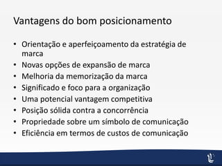 Vantagens do bom posicionamento
• Orientação e aperfeiçoamento da estratégia de
marca
• Novas opções de expansão de marca
• Melhoria da memorização da marca
• Significado e foco para a organização
• Uma potencial vantagem competitiva
• Posição sólida contra a concorrência
• Propriedade sobre um símbolo de comunicação
• Eficiência em termos de custos de comunicação
 