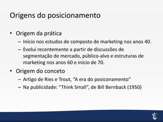 Origens do posicionamento
• Origem da prática
– Início nos estudos de composto de marketing nos anos 40.
– Evolui recentemente a partir de discussões de
segmentação de mercado, público-alvo e estruturas de
marketing nos anos 60 e início de 70.
• Origem do conceto
– Artigo de Ries e Trout, “A era do posiconamento”
– Na publicidade: “Think Small”, de Bill Bernback (1950)
 