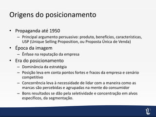 Origens do posicionamento
• Propaganda até 1950
– Principal argumento persuasivo: produto, benefícios, características,
USP (Unique Selling Proposition, ou Proposta Única de Venda)
• Época da imagem
– Ênfase na reputação da empresa
• Era do posicionamento
– Dominância da estratégia
– Posição leva em conta pontos fortes e fracos da empresa e cenário
competitivo
– Concorrência leva à necessidade de lidar com a maneira como as
marcas são percebidas e agrupadas na mente do consumidor
– Bons resultados se dão pela seletividade e concentração em alvos
específicos, da segmentação.
 