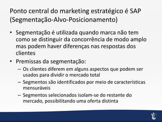 Ponto central do marketing estratégico é SAP
(Segmentação-Alvo-Posicionamento)
• Segmentação é utilizada quando marca não tem
como se distinguir da concorrência de modo amplo
mas podem haver diferenças nas respostas dos
clientes
• Premissas da segmentação:
– Os clientes diferem em alguns aspectos que podem ser
usados para dividir o mercado total
– Segmentos são identificados por meio de características
mensuráveis
– Segmentos selecionados isolam-se do restante do
mercado, possibilitando uma oferta distinta
 