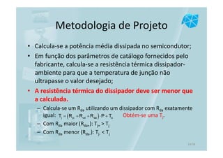 Metodologia de Projeto
• Calcula-se a potência média dissipada no semicondutor;
• Em função dos parâmetros de catálogo fornecidos pelo
fabricante, calcula-se a resistência térmica dissipador-
ambiente para que a temperatura de junção não
ultrapasse o valor desejado;
• A resistência térmica do dissipador deve ser menor que
a calculada.
– Calcula-se um Rda utilizando um dissipador com Rda exatamente
igual: Obtém-se uma Tj.
– Com Rda maior (Rda+): Tj+ > Tj
– Com Rda menor (Rda-): Tj- < Tj
( )j jc cd da aT R R R P T= + + ⋅ +
14/16
 