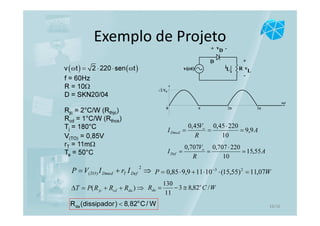 Exemplo de Projeto
D
vD+ -
+
-
v
LRiLv(ωt)
f = 60Hz
R = 10Ω
D = SKN20/04
( ) ( )v t 2 220 sen tω = ⋅ ⋅ ω
2ππ 3π0
ωt
Vo2
A
R
V
I o
Dmed 9,9
10
22045,045,0
=
⋅
==
A
R
V
I o
Def 55,15
10
220707,0707,0
=
⋅
==
⇒+=
2
)( DefTDmedTO IrIVP WP 07,11)55,15(10119,985,0 23
=⋅⋅+⋅= −
Rjc = 2°C/W (Rthjc)
Rcd = 1°C/W (Rthcs)
Tj = 180°C
V(TO) = 0,85V
rT = 11mΩ
Ta = 50°C
⇒++=∆ )( dacdjc RRRPT WCR o
da /82,83
11
130
≅−=
o
daR (dissipador) 8,82 C/ W< 16/16
 