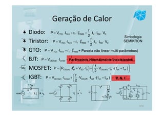 ( ) 2
CE(Sat) Cmed CE(off ) Cef ri fv rv f CE(Sat) Cef
f
P V I V I t t t t r I
2
 
= ⋅ + ⋅ ⋅ ⋅ + + + + ⋅ 
 
Diodo:
Tiristor:
GTO:
BJT:
MOSFET:
IGBT:
Geração de Calor
E
FvF i
R
D
D
vD+ -
+
-
vLRiLv(ωt)
T1 T2
D1 D2
+
vL
-
Rv t( )ω iL
2
(TO) FAV T FRMSP V I r I= ⋅ + ⋅
( ) ( )2
DS(on) ef SD D DS(off) ef on off
f
P R I V I V I t t
2
 
= ⋅ + ⋅ + ⋅ ⋅ ⋅ + 
 
Simbologia
SEMIKRON
+ Parcela não linear multi-parâmetros)
( )CE(Sat) Cmed CE(off ) Cef on off
f
P V I V I t t
2
 
= ⋅ + ⋅ ⋅ ⋅ + 
 
Parâmetros Normalmente Inexistentes
2
CE(Sat) Cefr I+ ⋅P. N. I.
2
(TO) FAV T FRMS rr RM D
f
P V I r I t I V
2
= ⋅ + ⋅ + ⋅ ⋅ ⋅
2
(TO) FAV T FRMS rr RM D
f
P V I r I t I V
2
= ⋅ + ⋅ + ⋅ ⋅ ⋅
3/16
 