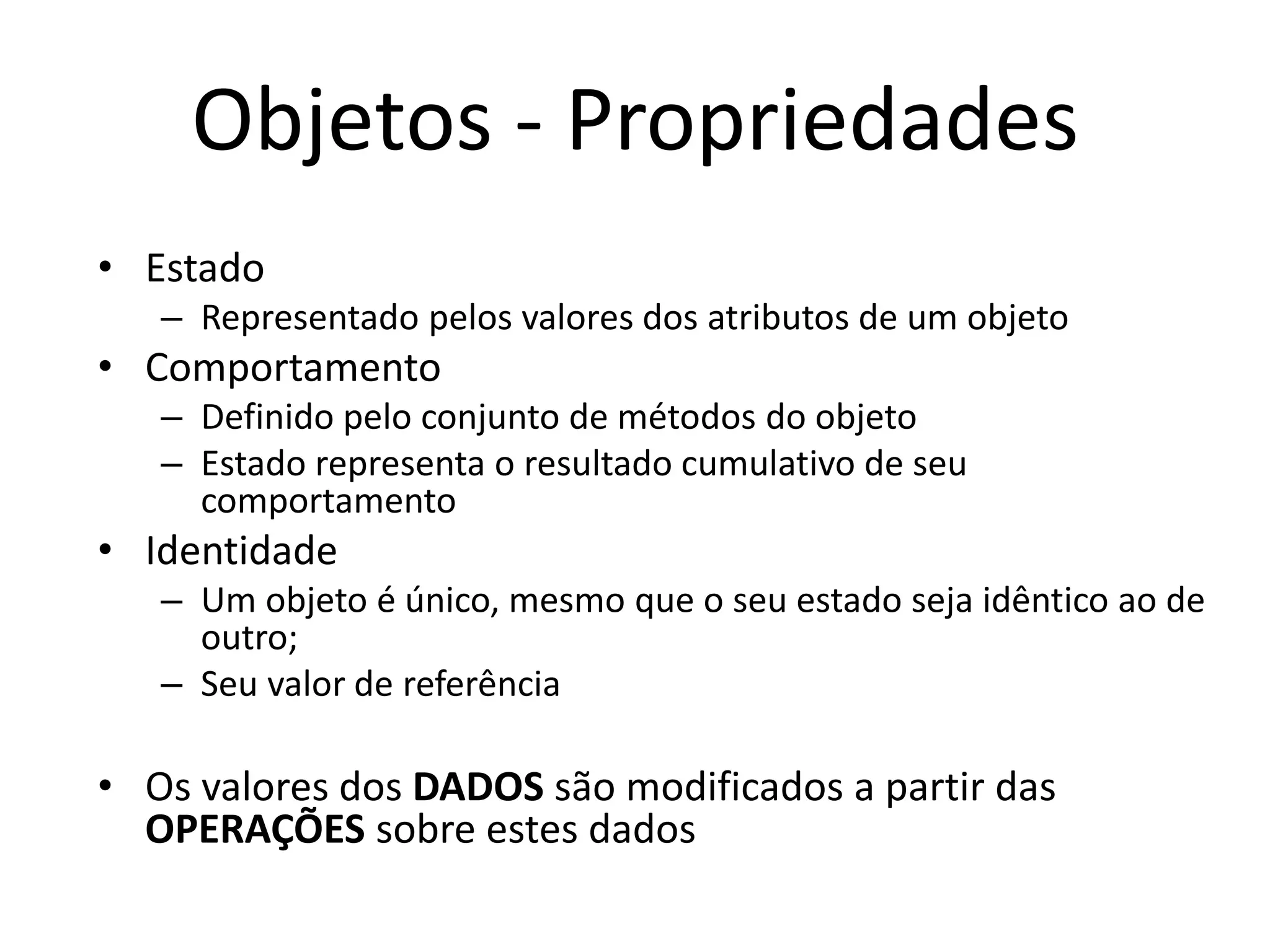 Objetos - Propriedades
• Estado
– Representado pelos valores dos atributos de um objeto
• Comportamento
– Definido pelo conjunto de métodos do objeto
– Estado representa o resultado cumulativo de seu
comportamento
• Identidade
– Um objeto é único, mesmo que o seu estado seja idêntico ao de
outro;
– Seu valor de referência
• Os valores dos DADOS são modificados a partir das
OPERAÇÕES sobre estes dados
 