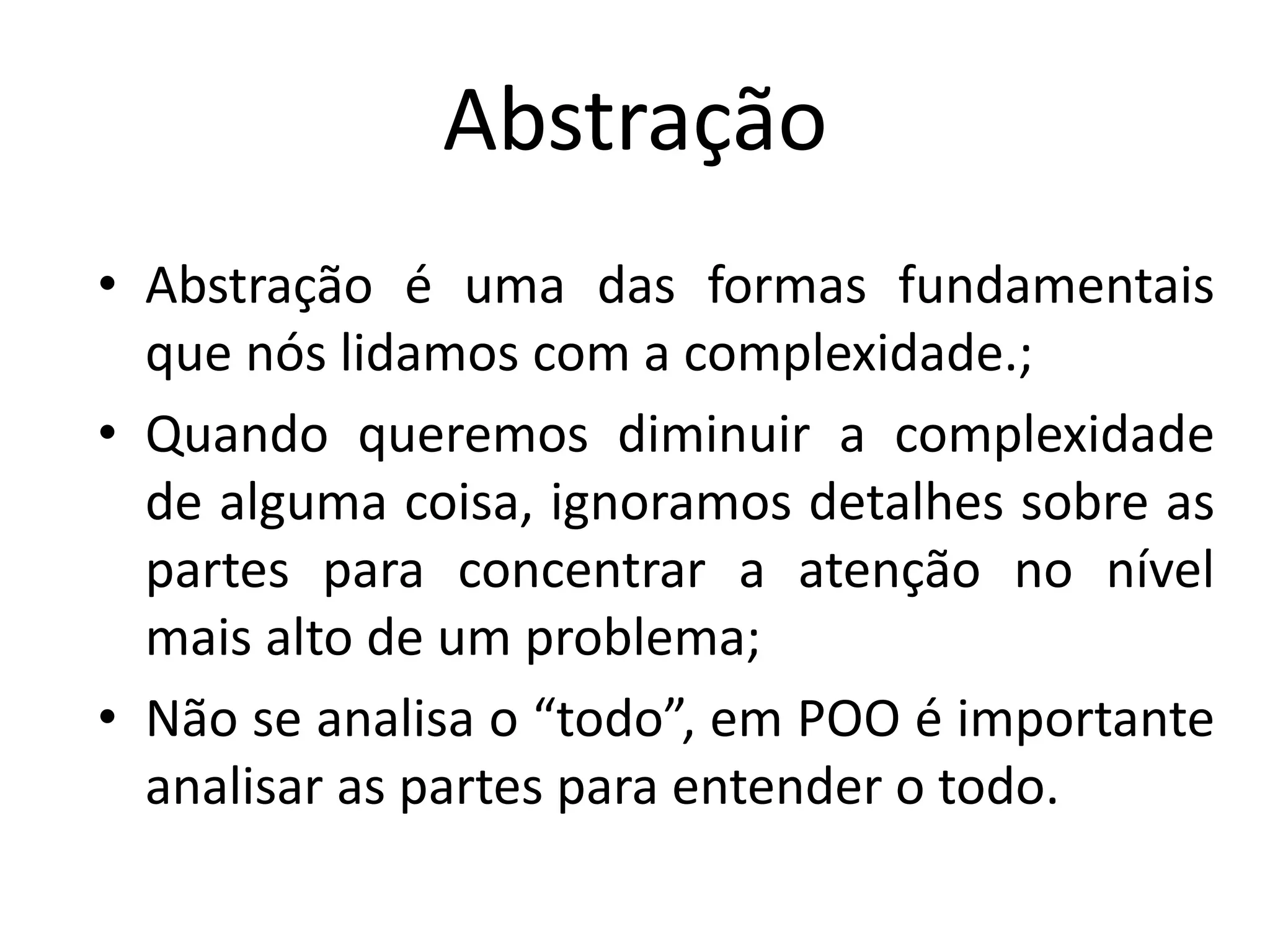 Abstração
• Abstração é uma das formas fundamentais
que nós lidamos com a complexidade.;
• Quando queremos diminuir a complexidade
de alguma coisa, ignoramos detalhes sobre as
partes para concentrar a atenção no nível
mais alto de um problema;
• Não se analisa o “todo”, em POO é importante
analisar as partes para entender o todo.
 