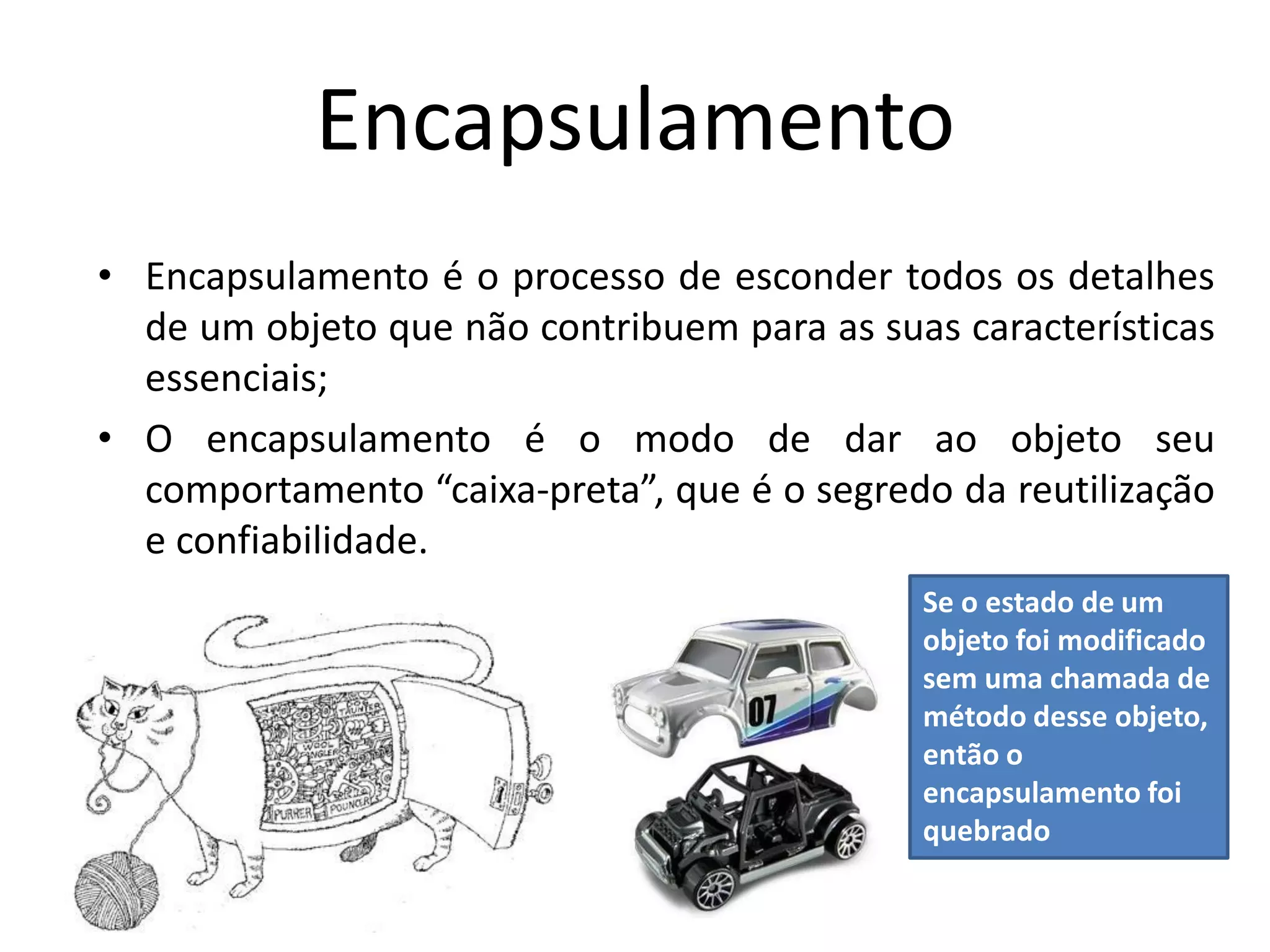 Encapsulamento
• Encapsulamento é o processo de esconder todos os detalhes
de um objeto que não contribuem para as suas características
essenciais;
• O encapsulamento é o modo de dar ao objeto seu
comportamento “caixa-preta”, que é o segredo da reutilização
e confiabilidade.
Se o estado de um
objeto foi modificado
sem uma chamada de
método desse objeto,
então o
encapsulamento foi
quebrado
 