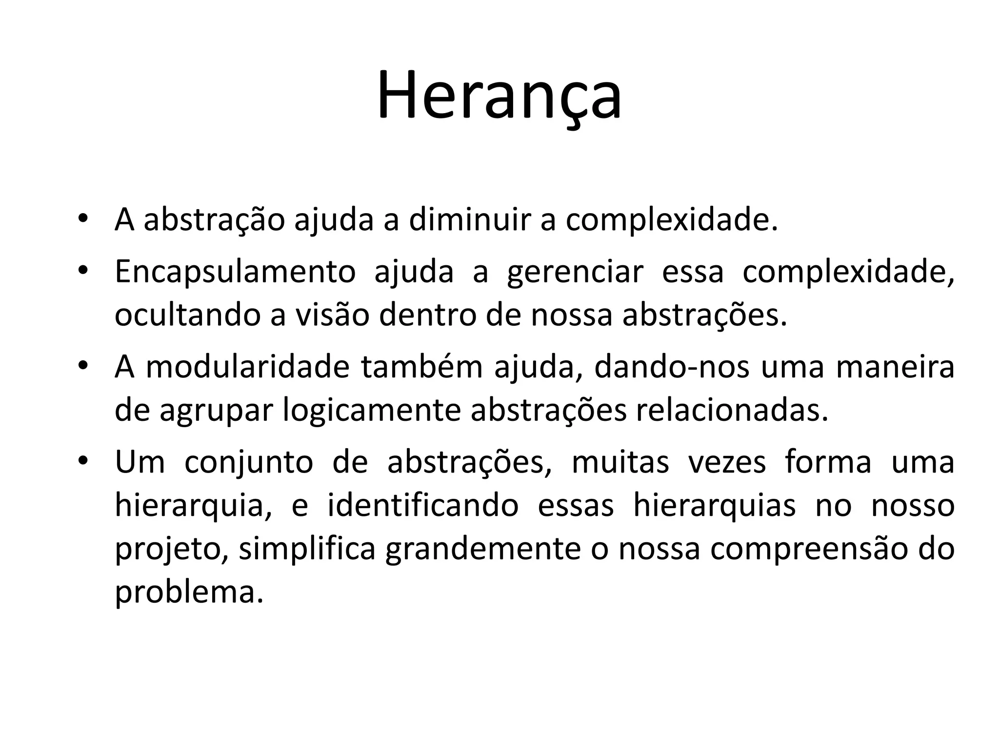 Herança
• A abstração ajuda a diminuir a complexidade.
• Encapsulamento ajuda a gerenciar essa complexidade,
ocultando a visão dentro de nossa abstrações.
• A modularidade também ajuda, dando-nos uma maneira
de agrupar logicamente abstrações relacionadas.
• Um conjunto de abstrações, muitas vezes forma uma
hierarquia, e identificando essas hierarquias no nosso
projeto, simplifica grandemente o nossa compreensão do
problema.
 