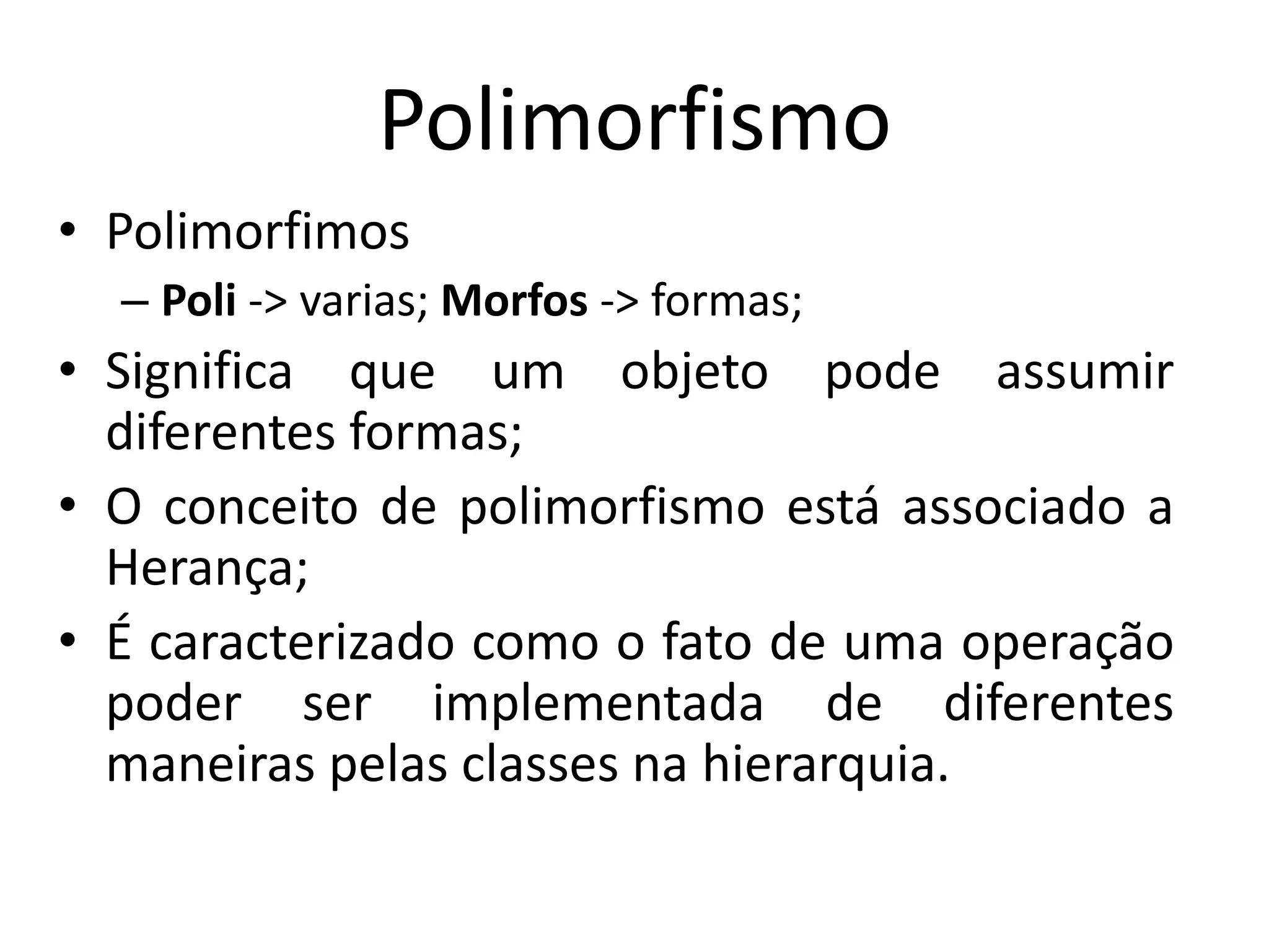 Polimorfismo
• Polimorfimos
– Poli -> varias; Morfos -> formas;
• Significa que um objeto pode assumir
diferentes formas;
• O conceito de polimorfismo está associado a
Herança;
• É caracterizado como o fato de uma operação
poder ser implementada de diferentes
maneiras pelas classes na hierarquia.
 