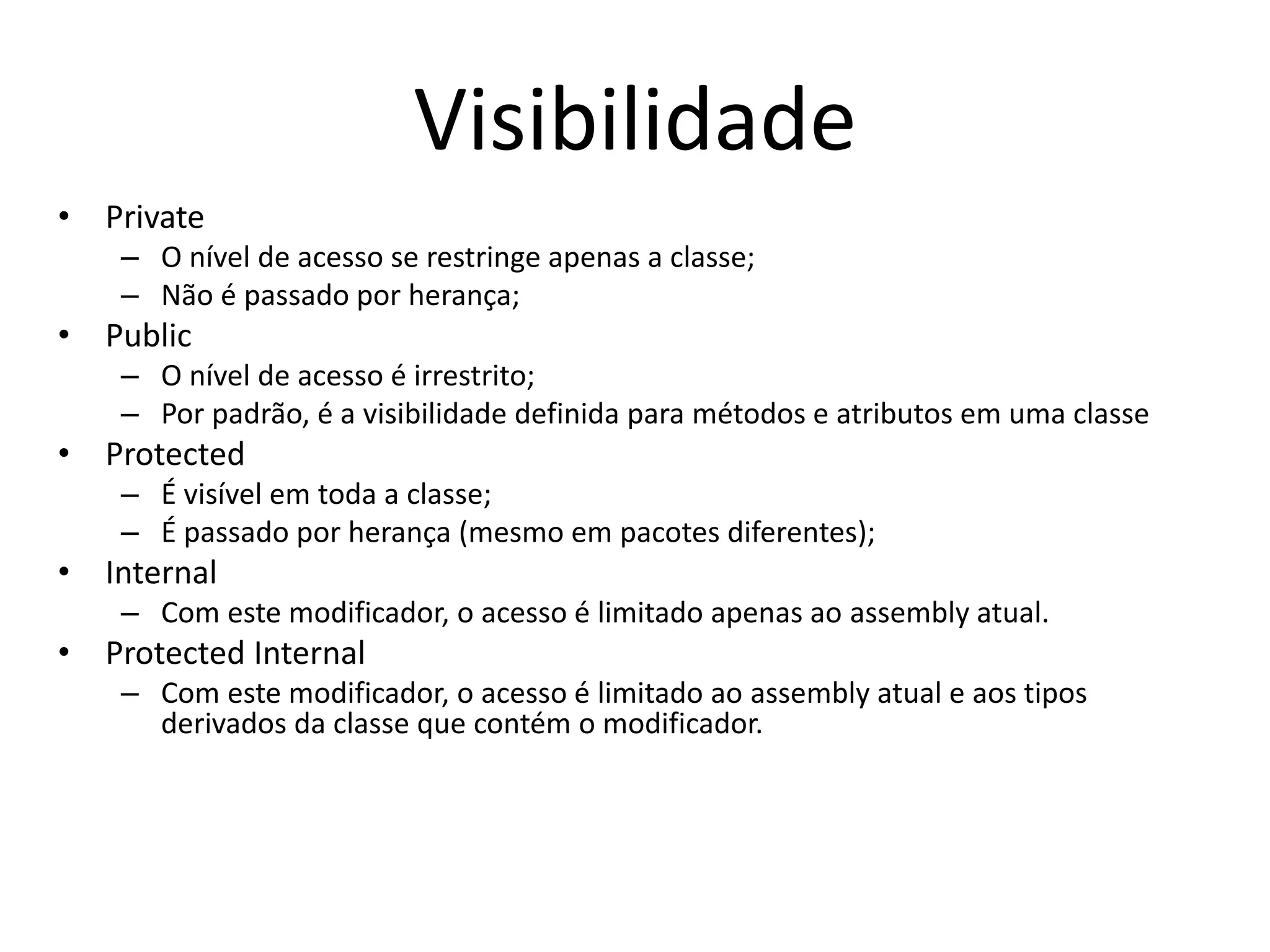 Visibilidade
• Private
– O nível de acesso se restringe apenas a classe;
– Não é passado por herança;
• Public
– O nível de acesso é irrestrito;
– Por padrão, é a visibilidade definida para métodos e atributos em uma classe
• Protected
– É visível em toda a classe;
– É passado por herança (mesmo em pacotes diferentes);
• Internal
– Com este modificador, o acesso é limitado apenas ao assembly atual.
• Protected Internal
– Com este modificador, o acesso é limitado ao assembly atual e aos tipos
derivados da classe que contém o modificador.
 