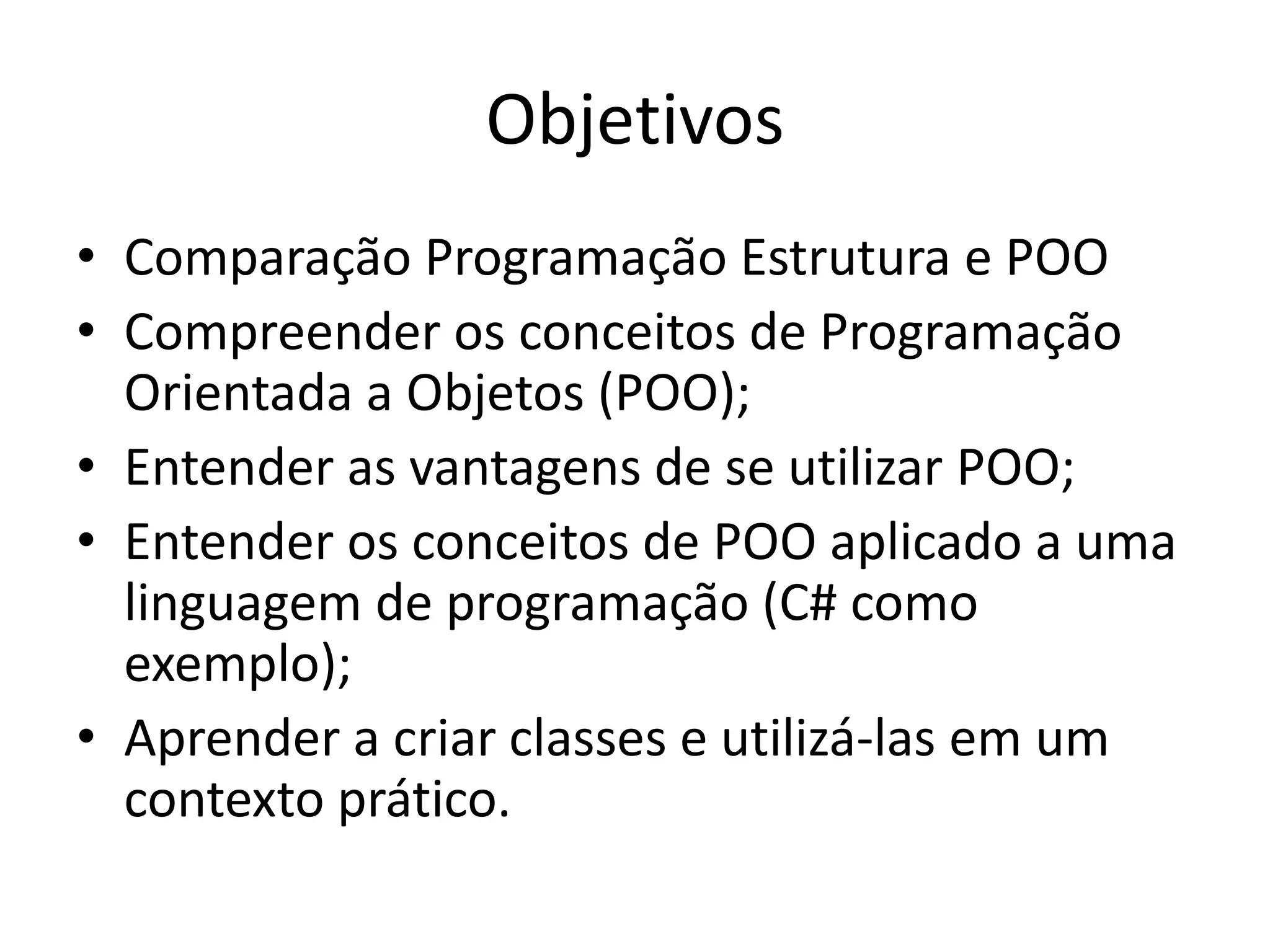 Objetivos
• Comparação Programação Estrutura e POO
• Compreender os conceitos de Programação
Orientada a Objetos (POO);
• Entender as vantagens de se utilizar POO;
• Entender os conceitos de POO aplicado a uma
linguagem de programação (C# como
exemplo);
• Aprender a criar classes e utilizá-las em um
contexto prático.
 