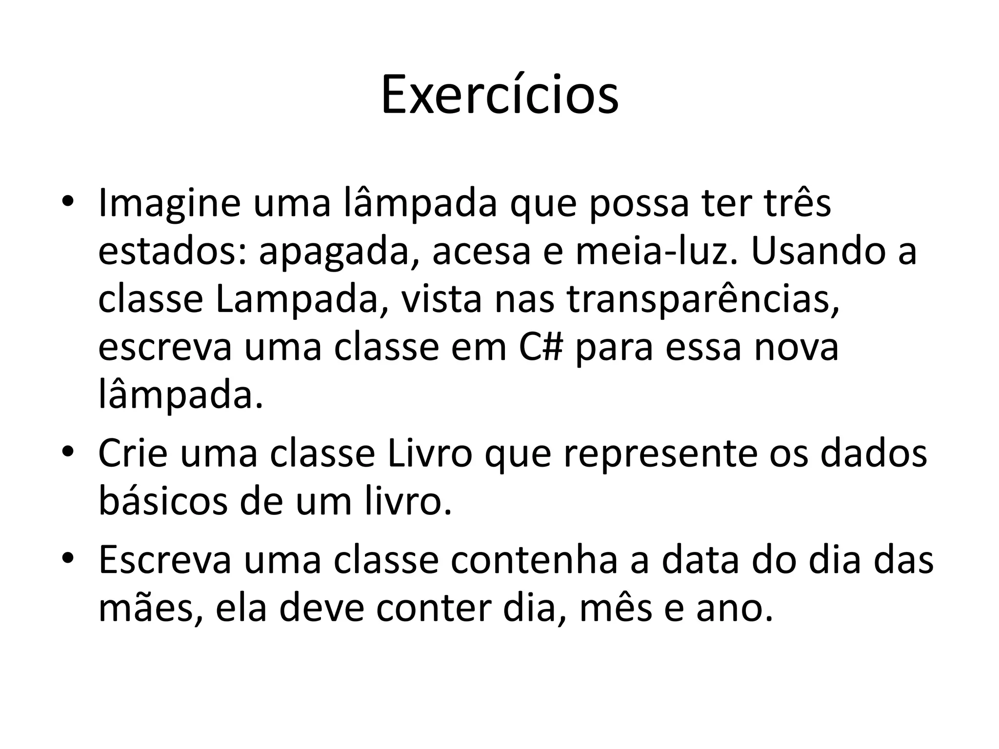 Exercícios
• Imagine uma lâmpada que possa ter três
estados: apagada, acesa e meia-luz. Usando a
classe Lampada, vista nas transparências,
escreva uma classe em C# para essa nova
lâmpada.
• Crie uma classe Livro que represente os dados
básicos de um livro.
• Escreva uma classe contenha a data do dia das
mães, ela deve conter dia, mês e ano.
 