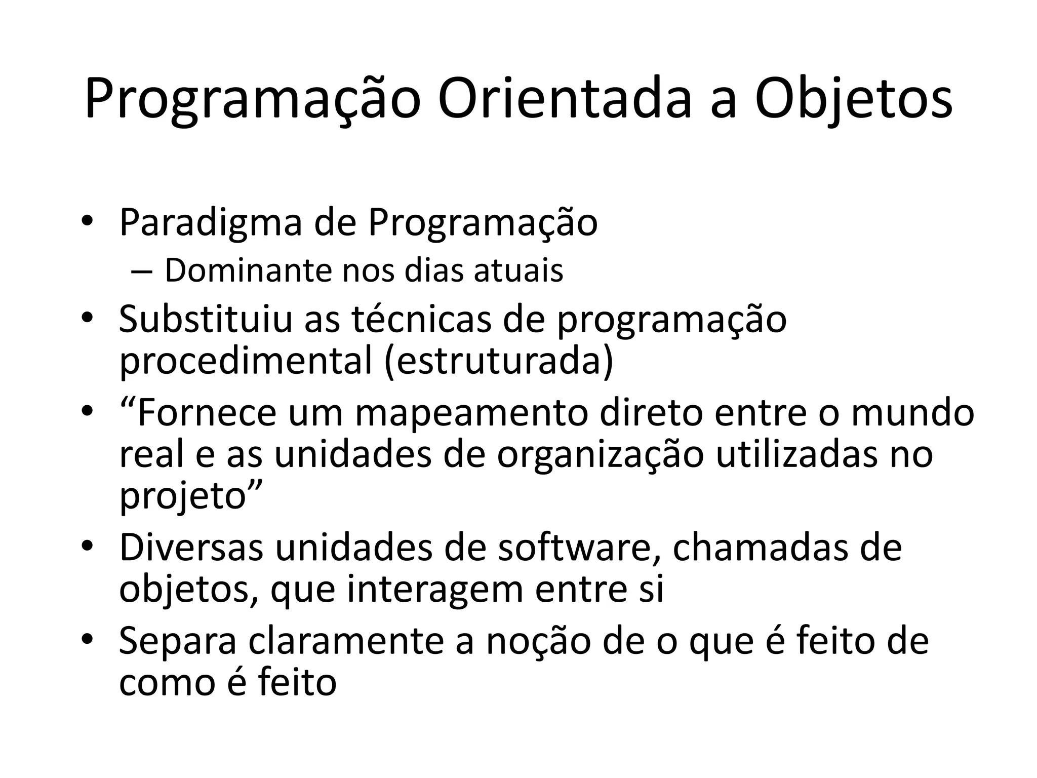 Programação Orientada a Objetos
• Paradigma de Programação
– Dominante nos dias atuais
• Substituiu as técnicas de programação
procedimental (estruturada)
• “Fornece um mapeamento direto entre o mundo
real e as unidades de organização utilizadas no
projeto”
• Diversas unidades de software, chamadas de
objetos, que interagem entre si
• Separa claramente a noção de o que é feito de
como é feito
 