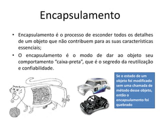 Encapsulamento
• Encapsulamento é o processo de esconder todos os detalhes
de um objeto que não contribuem para as suas características
essenciais;
• O encapsulamento é o modo de dar ao objeto seu
comportamento “caixa-preta”, que é o segredo da reutilização
e confiabilidade.
Se o estado de um
objeto foi modificado
sem uma chamada de
método desse objeto,
então o
encapsulamento foi
quebrado
 