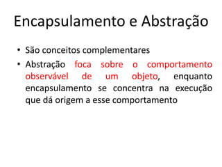 Encapsulamento e Abstração
• São conceitos complementares
• Abstração foca sobre o comportamento
observável de um objeto, enquanto
encapsulamento se concentra na execução
que dá origem a esse comportamento
 