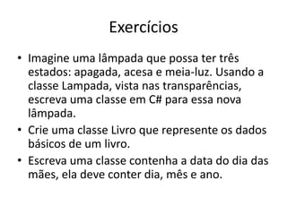 Exercícios
• Imagine uma lâmpada que possa ter três
estados: apagada, acesa e meia-luz. Usando a
classe Lampada, vista nas transparências,
escreva uma classe em C# para essa nova
lâmpada.
• Crie uma classe Livro que represente os dados
básicos de um livro.
• Escreva uma classe contenha a data do dia das
mães, ela deve conter dia, mês e ano.
 