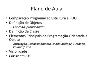 Plano de Aula
• Comparação Programação Estrutura e POO
• Definição de Objetos
– Conceito, propriedades
• Definição de Classe
• Elementos Principais de Programação Orientada a
Objeto
– Abstração, Encapsulamento, Modularidade, Herança,
Polimorfismo
• Visibilidade
• Classe em C#
 